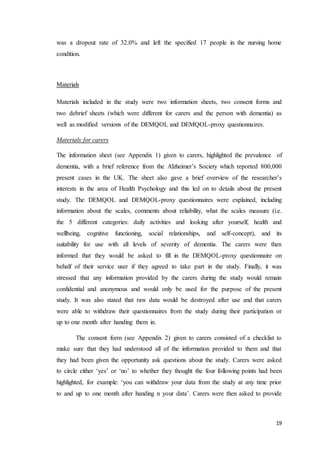 19
was a dropout rate of 32.0% and left the specified 17 people in the nursing home
condition.
Materials
Materials included in the study were two information sheets, two consent forms and
two debrief sheets (which were different for carers and the person with dementia) as
well as modified versions of the DEMQOL and DEMQOL-proxy questionnaires.
Materials for carers
The information sheet (see Appendix 1) given to carers, highlighted the prevalence of
dementia, with a brief reference from the Alzheimer’s Society which reported 800,000
present cases in the UK. The sheet also gave a brief overview of the researcher’s
interests in the area of Health Psychology and this led on to details about the present
study. The DEMQOL and DEMQOL-proxy questionnaires were explained, including
information about the scales, comments about reliability, what the scales measure (i.e.
the 5 different categories: daily activities and looking after yourself, health and
wellbeing, cognitive functioning, social relationships, and self-concept), and its
suitability for use with all levels of severity of dementia. The carers were then
informed that they would be asked to fill in the DEMQOL-proxy questionnaire on
behalf of their service user if they agreed to take part in the study. Finally, it was
stressed that any information provided by the carers during the study would remain
confidential and anonymous and would only be used for the purpose of the present
study. It was also stated that raw data would be destroyed after use and that carers
were able to withdraw their questionnaires from the study during their participation or
up to one month after handing them in.
The consent form (see Appendix 2) given to carers consisted of a checklist to
make sure that they had understood all of the information provided to them and that
they had been given the opportunity ask questions about the study. Carers were asked
to circle either ‘yes’ or ‘no’ to whether they thought the four following points had been
highlighted, for example: ‘you can withdraw your data from the study at any time prior
to and up to one month after handing n your data’. Carers were then asked to provide
 