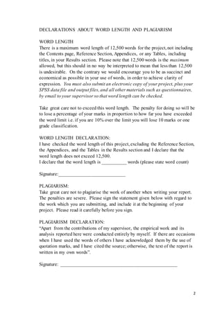 2
DECLARATIONS ABOUT WORD LENGTH AND PLAGIARISM
WORD LENGTH
There is a maximum word length of 12,500 words for the project, not including
the Contents page, Reference Section, Appendices, or any Tables, including
titles, in your Results section. Please note that 12,500 words is the maximum
allowed, but this should in no way be interpreted to mean that less than 12,500
is undesirable. On the contrary we would encourage you to be as succinct and
economical as possible in your use of words, in order to achieve clarity of
expression. You must also submit an electronic copy of your project, plus your
SPSS data file and output files, and all other materials such as questionnaires,
by email to your supervisor so that word length can be checked.
Take great care not to exceed this word length. The penalty for doing so will be
to lose a percentage of your marks in proportion to how far you have exceeded
the word limit i.e. if you are 10% over the limit you will lose 10 marks or one
grade classification.
WORD LENGTH DECLARATION:
I have checked the word length of this project, excluding the Reference Section,
the Appendices, and the Tables in the Results section and I declare that the
word length does not exceed 12,500.
I declare that the word length is __________ words (please state word count)
Signature:___________________________
PLAGIARISM:
Take great care not to plagiarise the work of another when writing your report.
The penalties are severe. Please sign the statement given below with regard to
the work which you are submitting, and include it at the beginning of your
project. Please read it carefully before you sign.
PLAGIARISM DECLARATION:
“Apart from the contributions of my supervisor, the empirical work and its
analysis reported here were conducted entirely by myself. If there are occasions
when I have used the words of others I have acknowledged them by the use of
quotation marks, and I have cited the source; otherwise, the text of the report is
written in my own words”.
Signature: ________________________________________________
 