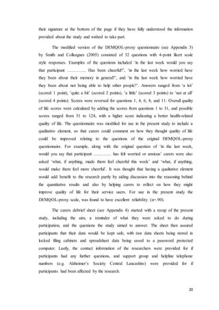 20
their signature at the bottom of the page if they have fully understood the information
provided about the study and wished to take part.
The modified version of the DEMQOL-proxy questionnaire (see Appendix 3)
by Smith and Colleagues (2005) consisted of 32 questions with 4-point likert scale
style responses. Examples of the questions included ‘in the last week would you say
that participant …………. Has been cheerful?’, ‘in the last week how worried have
they been about their memory in general?’, and ‘in the last week how worried have
they been about not being able to help other people?’. Answers ranged from ‘a lot’
(scored 1 point), ‘quite a bit’ (scored 2 points), ‘a little’ (scored 3 points) to ‘not at all’
(scored 4 points). Scores were reversed for questions 1, 4, 6, 8, and 11. Overall quality
of life scores were calculated by adding the scores from questions 1 to 31, and possible
scores ranged from 31 to 124, with a higher score indicating a better health-related
quality of life. The questionnaire was modified for use in the present study to include a
qualitative element, so that carers could comment on how they thought quality of life
could be improved relating to the questions of the original DEMQOL-proxy
questionnaire. For example, along with the original question of ‘in the last week,
would you say that participant ………… has felt worried or anxious’ carers were also
asked ‘what, if anything, made them feel cheerful this week’ and ‘what, if anything,
would make them feel more cheerful’. It was thought that having a qualitative element
would add benefit to the research partly by aiding discussion into the reasoning behind
the quantitative results and also by helping carers to reflect on how they might
improve quality of life for their service users. For use in the present study the
DEMQOL-proxy scale, was found to have excellent reliability (α=.90).
The carers debrief sheet (see Appendix 4) started with a recap of the present
study, including the aim, a reminder of what they were asked to do during
participation, and the questions the study aimed to answer. The sheet then assured
participants that their data would be kept safe, with raw data sheets being stored in
locked filing cabinets and spreadsheet data being saved to a password protected
computer. Lastly, the contact information of the researchers were provided for if
participants had any further questions, and support group and helpline telephone
numbers (e.g. Alzheimer’s Society Central Lancashire) were provided for if
participants had been affected by the research.
 