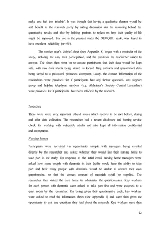 22
make you feel less irritable’. It was thought that having a qualitative element would be
add benefit to the research partly by aiding discussion into the reasoning behind the
quantitative results and also by helping patients to reflect on how their quality of life
might be improved. For use in the present study the DEMQOL scale, was found to
have excellent reliability (α=.95).
The service user’s debrief sheet (see Appendix 8) began with a reminder of the
study, including the aim, their participation, and the questions the researcher aimed to
answer. The sheet then went on to assure participants that their data would be kept
safe, with raw data sheets being stored in locked filing cabinets and spreadsheet data
being saved to a password protected computer. Lastly, the contact information of the
researchers were provided for if participants had any further questions, and support
group and helpline telephone numbers (e.g. Alzheimer’s Society Central Lancashire)
were provided for if participants had been affected by the research.
Procedure
There were some very important ethical issues which needed to be met before, during
and after data collection. The researcher had a recent disclosure and barring service
check for working with vulnerable adults and also kept all information confidential
and anonymous.
Nursing homes
Participants were recruited via opportunity sample with managers being emailed
directly by the researcher and asked whether they would like their nursing home to
take part in the study. On response to the initial email, nursing home managers were
asked how many people with dementia in their facility would have the ability to take
part and how many people with dementia would be unable to answer their own
questionnaire, so that the correct amount of materials could be supplied. The
researcher then visited the care home to administer the questionnaires. Key workers
for each person with dementia were asked to take part first and were escorted to a
quiet room by the researcher. On being given their questionnaire pack, key workers
were asked to read the information sheet (see Appendix 1) and were then given the
opportunity to ask any questions they had about the research. Key workers were then
 