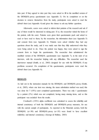 24
take part. If they agreed to take part they were asked to fill in the modified version of
the DEMQOL-proxy questionnaire (see Appendix 3). On its completion or on the
decision to remove themselves from the study, participants were asked to read the
debrief sheet (see Appendix 4) and given the chance to ask any further questions.
Afterwards, carers were asked to inform their patients of the research and ask if
any of them would be interested in taking part. If so, the researcher visited the home of
the patient, with the carer. Patients were given their questionnaire pack and asked to
read or have read to them, by the researcher, the information sheet (see Appendix 5)
and consent form (see Appendix 6). Patients were asked whether they had any
questions about the study, and it was made sure that they fully understood what they
were being asked to do. Once the patient was happy, they were asked to sign the
consent form to begin the questionnaire. The researcher then administered the
modified version of the DEMQOL questionnaire (see Appendix 7), in the style of an
interview, with the researcher helping with any difficulties. The researcher used the
interviewer manual (Smith, et al., 2005) designed for use with the DEMQOL if any
problems occurred. On completion of the questionnaire, participants were read the
debrief sheet (see Appendix 8).
RESULTS
As laid out in the instruction manuals for the DEMQOL and DEMQOL-proxy (Smith,
et al., 2005), where one item was missing, the mean substitution method was used; this
was done for 7 (10%) carer completed questionnaires. There was only 1 questionnaire
by a patient (3%) which was not completed, having many missing items, and so this
participant was excluded from the results.
Cronbach’s (1951) alpha coefficient was calculated to assess the reliability and
internal consistency of both the DEMQOL and DEMQOL-proxy measures, for use
with the current sample of participants. As reported in the Materials section, both the
DEMQOL (α=.90) and DEMQOL-proxy (α=.95) were found to have excellent
reliability and internal consistency (George & Mallery, 2003)
 