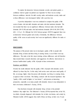 28
To explore the interaction between dementia severity and patient gender, a
confidence interval graph was plotted (see Appendix 9). There was no overlap
between confidence intervals for mild severity males and moderate severity males and
so these differences were investigated further with a post hoc test.
A post hoc independent t-test was conducted to compare the quality of life
scores of males who had mild dementia and males who had moderate dementia. The
test revealed that there was no significant difference between males who had mild
dementia (M=51.00) and males who had moderate dementia (M=81.00, SD=23.88),
t(8)= -1.21, p= .26. Although the 2x2x3 between groups ANOVA suggested there was
an interaction between gender and severity of dementia, the differences between
quality of life scores at each severity level were not significantly different for males or
females.
DISCUSSION
The purpose of the present study was to investigate quality of life in people with
dementia living at home and those living in nursing homes, to see if there were any
differences. The study is the first step to looking at these differences and will therefore
help towards future research directions and suggestions for effective interventions to
increase health-related quality of life of people in these environments.
Residence and HRQOL
Overall, the results indicated that the quality of life of people with dementia can be
affected by where they live. In this study, both service users and carers rated quality of
life, on average, higher when the person with dementia was living in a nursing home,
as appose to their own home. This finding contrasts with the research hypothesis: that
“quality of life would be higher in ‘own homes’”, and presents an interesting
perspective, especially as so many people with dementia choose to stay independent in
their own homes (Alzheimer’s Society, 2014i).
One drawback of people with dementia living at home is the potential
loneliness they might face. The Alzheimer’s Society (2014e) reported that, in the UK,
two-thirds of people diagnosed with dementia live in their own homes, and a study by
Mirando-Costillo (2010) suggests that a half of these are living on their own. To put
 