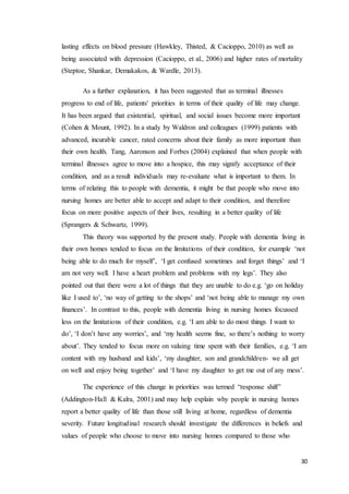 30
lasting effects on blood pressure (Hawkley, Thisted, & Cacioppo, 2010) as well as
being associated with depression (Cacioppo, et al., 2006) and higher rates of mortality
(Steptoe, Shankar, Demakakos, & Wardle, 2013).
As a further explanation, it has been suggested that as terminal illnesses
progress to end of life, patients' priorities in terms of their quality of life may change.
It has been argued that existential, spiritual, and social issues become more important
(Cohen & Mount, 1992). In a study by Waldron and colleagues (1999) patients with
advanced, incurable cancer, rated concerns about their family as more important than
their own health. Tang, Aaronson and Forbes (2004) explained that when people with
terminal illnesses agree to move into a hospice, this may signify acceptance of their
condition, and as a result individuals may re-evaluate what is important to them. In
terms of relating this to people with dementia, it might be that people who move into
nursing homes are better able to accept and adapt to their condition, and therefore
focus on more positive aspects of their lives, resulting in a better quality of life
(Sprangers & Schwartz, 1999).
This theory was supported by the present study. People with dementia living in
their own homes tended to focus on the limitations of their condition, for example ‘not
being able to do much for myself’, ‘I get confused sometimes and forget things’ and ‘I
am not very well. I have a heart problem and problems with my legs’. They also
pointed out that there were a lot of things that they are unable to do e.g. ‘go on holiday
like I used to’, ‘no way of getting to the shops’ and ‘not being able to manage my own
finances’. In contrast to this, people with dementia living in nursing homes focussed
less on the limitations of their condition, e.g. ‘I am able to do most things I want to
do’, ‘I don’t have any worries’, and ‘my health seems fine, so there’s nothing to worry
about’. They tended to focus more on valuing time spent with their families, e.g. ‘I am
content with my husband and kids’, ‘my daughter, son and grandchildren- we all get
on well and enjoy being together’ and ‘I have my daughter to get me out of any mess’.
The experience of this change in priorities was termed “response shift”
(Addington-Hall & Kalra, 2001) and may help explain why people in nursing homes
report a better quality of life than those still living at home, regardless of dementia
severity. Future longitudinal research should investigate the differences in beliefs and
values of people who choose to move into nursing homes compared to those who
 