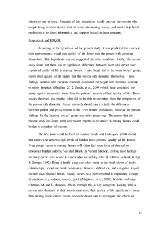 31
choose to stay at home. Research of this description would uncover the reasons why
people living at home do not want to move into nursing homes, and would help health
professionals to direct information and support based on these concerns.
Respondent and HRQOL
According to the hypothesis of the present study, it was predicted that carers in
both environments would rate quality of life lower than the person with dementia
themselves. This hypothesis was not supported for either condition. Firstly, the current
study found that there was no significant difference between carer and service user
reports of quality of life in nursing homes. It also found that in the ‘own homes’ group,
carers rated quality of life higher that the person with dementia themselves. These
findings contrast with previous research conducted on people with dementia at home
or within hospitals (Sheehan, 2012; Sands, et al., 2004) which have concluded that
proxy reports are usually lower than the patients’ reports of their quality of life. These
studies theorised that proxies often fail to be able to see things from the perspective of
the person with dementia. Future research should aim to clarify the differences
between patient and proxy reports in the ‘own homes’ population, however the present
findings for the ‘nursing homes’ group are rather interesting. The reason that the
present study has found carer and patient reports to be similar in nursing homes could
be due to a number of reasons.
The first issue could be level of burden. Sands and Colleagues (2004) found
that carers who reported high levels of burden rated patients’ quality of life lowest.
Even though carers in nursing homes will often feel some form of physical or
emotional burden (Albers, Van den Block, & Vander Stichele, 2014), these feelings
are likely to be more severe in carers who are looking after ill relatives at home (Clipp
& George, 1992). Being a family carer can often result in the break-down of family
relationships, social and work constraints, financial difficulties, and a negative impact
on their own physical health. Family carers have been reported to experience a range
of emotions, e.g. sadness, anxiety, grief (Magliano, et al., 2005), hostility and anger
(Ostman, M. and L. Hansson, 2004). Perhaps this is why caregivers looking after a
person with dementia in their own homes rated their quality of life significantly lower
than nursing home carers. Future research should aim to investigate the effects of
 