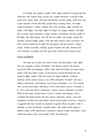 33
It is thought that a patient’s quality of life might be affected by people that they
spend time with. Patients living at home may compare themselves to people in their
social circle: mainly family and carers and therefore rate their quality of life lower due
to their dementia. On the other hand, people living in nursing homes, who might
compare themselves to fellow residents with severe dementia, might rate their own
quality of life higher. This effect might be stronger for younger residents, who might
have an earlier stage of dementia to older residents, and therefore rate their quality of
life higher than older patients. This still does not explain why younger people with
dementia reported a higher quality of life than older people in their own homes, and
future research should aim to clarify this discrepancy with past research. A larger
sample, should be recruited, including groups of people with mild, moderate and
severe dementia, at younger and older ages, living at home and in nursing homes.
Gender and HRQOL
The study also revealed that overall women rated their quality of life higher
than men, regardless of place of residence. This finding contrasts with previous
research by Orfila and colleagues (2006), which found that elderly men report better
quality of life than elderly women. In fact previous research has found that men
reported a higher quality of life than women for range of different conditions,
including cardiac patients (Emery, et al., 2004), chronically ill patients with type 2
diabetes, hypertension and ischaemic heart disease (Jayasinghe, et al., 2013), people
with a severe mental illness (Bonsaksen, 2012), brain tumour survivors (Niemelä, et
al., 2011), and cystic fibrosis patients(Gee, Abbott, Conway, Etherington, & Webb,
2003). In their study of brain tumour survivors, Niemelä and colleagues (2011)
concluded that female patients felt more sadness, depression, anxiety, worry and
dependence on others than male patients. Based on the strength of previous research, it
is suggested that more research be conducted on gender effects on quality of life in
dementia, to verify the direction of gender effects. This should aid the design of
different quality of life interventions, specifically targeted at males and females, as this
should help enhance their overall quality of life more efficiently.
 