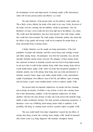 35
the development of new (and improvement of existing) quality of life interventions,
which will be more person-centred and effective as a result.
The main limitation of the present study was the relatively small sample size.
This is likely to have affected the results of the study in two ways. Firstly the power of
the results were low, meaning that the reliability should be questioned. Also, the
likelihood of a type ‫׀׀‬ error would also have been high due to the inflation of p-values.
This would mean that hypotheses may have been rejected, when with a larger sample
they would have been accepted. The small sample of dementia patients also meant that
the effects of age, gender and severity could not be compared for people living at
home and people living in nursing homes.
A further limitation was the sample not being representative of the total
population of people with dementia (and their carers) living (and working) at home
and within nursing homes. All participants were from the Lancashire area, and only
specialist dementia nursing homes took part. The managers of these nursing homes
also expressed an interest in dementia research and were keen to keep improvements
in care up to date. It could be that residents living within these nursing homes had an
overall health-related quality of life which was better than the general population of
dementia patients, due to the nursing home being more up to date and interested in
dementia research. Future, larger scale studies should include a more representative
sample of participants from different areas of the UK, and different types of nursing
and care homes, to gain a more detailed picture on how to improve quality of life.
The present study has important implications for people who have dementia
and are facing the decision of whether to stay at home or move into a nursing home,
due to their deteriorating condition. It also has important implications for family
members who have the same decision to make, due to the person with dementia being
unable to make an informed decision. The study presents an interesting perspective: it
introduces a new way of thinking about nursing homes which is optimistic to the
possibility that living in a nursing home can have a positive impact on quality of life.
This area would benefit from future longitudinal research into the effects of
moving from living at home into a nursing home. Quality of life should be measured
after certain events (e.g. being diagnosed with dementia, throughout disease
 