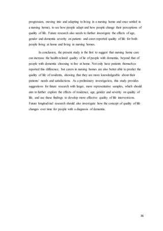 36
progression, moving into and adapting to living in a nursing home and once settled in
a nursing home), to see how people adapt and how people change their perceptions of
quality of life. Future research also needs to further investigate the effects of age,
gender and dementia severity on patient- and carer-reported quality of life for both
people living at home and living in nursing homes.
In conclusion, the present study is the first to suggest that nursing home care
can increase the health-related quality of lie of people with dementia, beyond that of
people with dementia choosing to live at home. Not only have patients themselves
reported this difference, but carers in nursing homes are also better able to predict the
quality of life of residents, showing that they are more knowledgeable about their
patients’ needs and satisfactions. As a preliminary investigation, this study provides
suggestions for future research with larger, more representative samples, which should
aim to further explore the effects of residence, age, gender and severity on quality of
life, and use these findings to develop more effective quality of life interventions.
Future longitudinal research should also investigate how the concept of quality of life
changes over time for people with a diagnosis of dementia.
 
