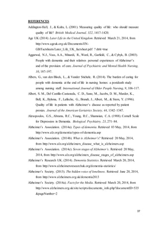 37
REFERENCES
Addington-Hall, J., & Kalra, L. (2001). Measuring quality of life: who should measure
quality of life? British Medical Journal, 322, 1417-1420.
Age UK (2014). Later Life in the United Kingdom. Retrieved March 21, 2014, from
http://www.ageuk.org.uk/Documents/EN-
GB/Factsheets/Later_Life_UK_factsheet.pdf ? dtrk=true
Aggarwal, N.J., Vass, A.A., Minardi, R., Ward, R., Garfield, C., & Cybyk, B. (2003).
People with dementia and their relatives personal experiences of Alzheimer’s
and of the provision of care. Journal of Psychiatric and Mental Health Nursing,
10, 187-197.
Albers, G., van den Block, L., & Vander Stichele, R. (2014). The burden of caring for
people with dementia at the end of life in nursing homes: a postdeath study
among nursing staff. International Journal of Older People Nursing, 9, 106-117.
Albert, S. M., Del Castillo-Castaneda, C. D., Sano, M., Jacobs, D. M., Marder, K.,
Bell, K., Bylsma, F., Lafleche, G., Brandt, J., Albert, M., & Stern, Y. (1996).
Quality of life in patients with Alzheimer’s disease as reported by patient
proxies. Journal of the American Geriatrics Society, 44, 1342–1347.
Alexopoulos, G.S., Abrams, R.C., Young, R.C., Shamoian, C.A. (1988). Cornell Scale
for Depression in Dementia. Biological Psychiatry, 23, 271–84.
Alzheimer’s Association. (2014a). Types of dementia. Retrieved 03 May, 2014, from
http://www.alz.org/dementia/types-of-dementia.asp
Alzheimer’s Association. (2014b). What is Alzheimer’s? Retrieved 20 May, 2014,
from http://www.alz.org/alzheimers_disease_what_is_alzheimers.asp
Alzheimer’s Association. (2014c). Seven stages of Alzheimer’s. Retrieved 20 May,
2014, from http://www.alz.org/alzheimers_disease_stages_of_alzheimers.asp
Alzheimer’s Research UK. (2014). Dementia Statistics. Retrieved March 20, 2014,
from http://www.alzheimersresearchuk.org/dementia-statistics/
Alzheimer’s Society. (2013). The hidden voice of loneliness. Retrieved June 20, 2014,
from http://www.alzheimers.org.uk/dementia2013
Alzheimer’s Society. (2014a). Facts for the Media. Retrieved March 20, 2014, from
http://www.alzheimers.org.uk/site/scripts/documents_info.php?documentID=535
&pageNumber=2
 