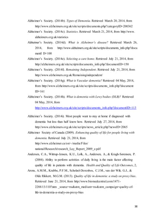 38
Alzheimer’s Society. (2014b). Types of Dementia. Retrieved March 20, 2014, from
http://www.alzheimers.org.uk/site/scripts/documents.php?categoryID=200362
Alzheimer’s Society. (2014c). Statistics. Retrieved March 21, 2014, from http://www.
alzheimers.org.uk/statistics
Alzheimer’s Society. (2014d). What is Alzheimer’s disease? Retrieved March 26,
2014, from http://www.alzheimers.org.uk/site/scripts/documents_info.php?docu
mentI D=100
Alzheimer’s Society. (2014e). Selecting a care home. Retrieved July 21, 2014, from
http://alzheimers.org.uk/site/scripts/documents_info.php?documentID=150
Alzheimer’s Society. (2014f). Remaining Independent. Retrieved July 21, 2014, from
http://www.alzheimers.org.uk/Remainingindependent/
Alzheimer’s Society. (2014g). What is Vascular dementia? Retrieved 04 May, 2014,
from http://www.alzheimers.org.uk/site/scripts/documents_info.php?document
ID=161
Alzheimer’s Society. (2014h). What is dementia with Lewy bodies (DLB)? Retrieved
04 May, 2014, from
http://www.alzheimers.org.uk/site/scripts/documents_info.php?documentID=113
Alzheimer’s Society. (2014i). Most people want to stay at home if diagnosed with
dementia but less than half know how. Retrieved July 27, 2014, from
http://www.alzheimers.org.uk/site/scripts/news_article.php?newsID=2065
Alzheimer Society of Canada (2009). Enhancing quality of life for people living with
dementia. Retrieved July 21, 2014, from
http://www.alzheimer.ca/on/~/media/Files/
national/Research/research_Lay_Report_2009_e.pdf
Andersen, C.A., Wittrup-Jensen, K.U., Lolk, A., Andersen, A., & Kragh-Sørensen, P.
(2004). Ability to perform activities of daily living is the main factor affecting
quality of life in patients with dementia. Health and Quality of Life Outcomes, 2,
Arons, A.M.M., Krabbe, P.F.M., Scholzel-Dorenbos, C.J.M., van der Wilt, G.J., &
Olde Rikkert, M.G.M. (2013). Quality of life in dementia: a study on proxy bias.
Retrieved June 21, 2014, from http://www.biomedcentral.com/1471-
2288/13/110?utm _source=rss&utm_medium=rss&utm_campaign=quality-of-
life-in-dementia-a-study-on-proxy-bias
 