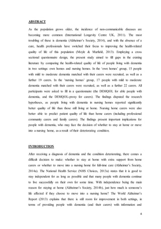 4
ABSTRACT
As the population grows older, the incidence of non-communicable diseases are
becoming more common (International Longevity Centre UK, 2011). The most
troubling of these is dementia (Alzheimer’s Society, 2014), and with the absence of a
cure, health professionals have switched their focus to improving the health-related
quality of life of this population (Moyle & Murfield, 2013). Employing a cross
sectional questionnaire design, the present study aimed to fill gaps in the existing
literature by comparing the health-related quality of life of people living with dementia
in two settings: own homes and nursing homes. In the ‘own homes’ group, 15 people
with mild to moderate dementia matched with their carers were recruited, as well as a
further 19 carers. In the ‘nursing homes’ group, 17 people with mild to moderate
dementia matched with their carers were recruited, as well as a further 22 carers. All
participants were asked to fill in a questionnaire (the DEMQOL for able people with
dementia, and the DEMQOL-proxy for carers). The findings disputed the research
hypotheses, as people living with dementia in nursing homes reported significantly
better quality of life than those still living at home. Nursing home carers were also
better able to predict patient quality of life than home carers (including professional
community carers and family carers). The findings present important implications for
people with dementia, who may face the decision of whether to stay at home or move
into a nursing home, as a result of their deteriorating condition.
INTRODUCTION
After receiving a diagnosis of dementia and the condition deteriorating, there comes a
difficult decision to make: whether to stay at home with extra support from home
carers or whether to move into a nursing home for full-time care (Alzheimer’s Society,
2014a). The National Health Service (NHS Choices, 2013a) states that it is good to
stay independent for as long as possible and that many people with dementia continue
to live successfully on their own for some time. With independence being the main
reason for staying at home (Alzheimer’s Society, 2014b), just how much is someone’s
life affected if they choose to move into a nursing home? The World Alzheimer’s
Report (2013) explains that there is still room for improvement in both settings, in
terms of providing people with dementia (and their carers) with information and
 