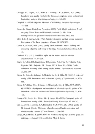 40
Cacioppo, J.T., Hughes, M.E., Waite, L.J., Hawkley, L.C., & Thisted, R.A. (2006).
Loneliness as a specific risk factor for depressive symptoms: cross-sectional and
longitudinal analysis. Psychology and Aging, 21, 140-151.
Campbell, A. (1976). Subjective Measures of Well-Being. American Psychologist,
117-124.
Centers for Disease Control and Prevention (2003). Public Health and Aging: Trends
in Aging: United States and Worldwide, Retrieved 21 July, 2014,
fromhttp://www.cdc.gov/mmwr/preview/mmwrhtml/mm5206a2.htm
Clipp, E. C., & George, L. K. (1992). Patients with cancer and their spouse caregivers:
Perceptions of the illness experience. Cancer, 69, 1074-1079.
Cohen, R., & Mount, B.M. (1992). Quality of life in terminal illness: defining and
measuring subjective well-being in the dying. Journal of Palliative Care, 8, 40–
45.
Cronbach, L. J. (1951). Coefficient alpha and the internal structure of tests.
Psychometrika. 16, 297-334.
Emery, C.F., Frid, D.J., Engebretson, T.O., Alonzo, A.A., Fish, A., Ferketich, A.K.,
Reynolds, N.R., Dujardin, J.P., Homan, J.E., & Stern, S.L. (2004). Gender
differences in quality of life among cardiac patients. Psychosomatic Medicine,
66, 190-197.
Ettema, T., Dröes, R., de Lange, J., Mellenbergh, G., & Ribbe, M. (2005). A review of
quality of life instruments used in dementia. Quality of Life Research, 14, 675-
686.
Ettema, T.P., Dröes, R.M., de Lange, J., Mellenbergh, G.J., & Ribbe, M.W. (2007).
QUALIDEM: development and evaluation of a dementia specific quality of life
instrument- validation. International Journal of Geriatric Psychiatry, 22, 424-
430.
Ferrans, C.E., Zerwic, J.J., Wilbur, J.E., & Larson, J.L. (2005). Conceptual model of
health-related quality of life. Journal of Nursing Scholarship, 37, 336-342.
Gee, L., Abbott, J., Conway, S.P., Etherington, C., & Webb, A.K. (2003). Quality of
life in cystic fibrosis: The impact of gender, general health perceptions and
disease severity. Journal of Cystic Fibrosis, 2, 206-213.
George, D., & Mallery, P. (2003). SPSS for Windows step by step: A simple guide and
reference. 11.0 update (4th ed.). Boston: Allyn & Bacon.
 