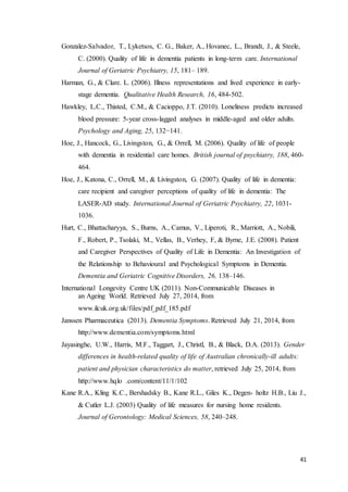 41
Gonzalez-Salvador, T., Lyketsos, C. G., Baker, A., Hovanec, L., Brandt, J., & Steele,
C. (2000). Quality of life in dementia patients in long-term care. International
Journal of Geriatric Psychiatry, 15, 181– 189.
Harman, G., & Clare. L. (2006). Illness representations and lived experience in early-
stage dementia. Qualitative Health Research, 16, 484-502.
Hawkley, L.C., Thisted, C.M., & Cacioppo, J.T. (2010). Loneliness predicts increased
blood pressure: 5-year cross-lagged analyses in middle-aged and older adults.
Psychology and Aging, 25, 132−141.
Hoe, J., Hancock, G., Livingston, G., & Orrell, M. (2006). Quality of life of people
with dementia in residential care homes. British journal of psychiatry, 188, 460-
464.
Hoe, J., Katona, C., Orrell, M., & Livingston, G. (2007). Quality of life in dementia:
care recipient and caregiver perceptions of quality of life in dementia: The
LASER-AD study. International Journal of Geriatric Psychiatry, 22, 1031-
1036.
Hurt, C., Bhattacharyya, S., Burns, A., Camus, V., Liperoti, R., Marriott, A., Nobili,
F., Robert, P., Tsolaki, M., Vellas, B., Verhey, F, & Byrne, J.E. (2008). Patient
and Caregiver Perspectives of Quality of Life in Dementia: An Investigation of
the Relationship to Behavioural and Psychological Symptoms in Dementia.
Dementia and Geriatric Cognitive Disorders, 26, 138–146.
International Longevity Centre UK (2011). Non-Communicable Diseases in
an Ageing World. Retrieved July 27, 2014, from
www.ilcuk.org.uk/files/pdf_pdf_185.pdf
Janssen Pharmaceutica (2013). Dementia Symptoms. Retrieved July 21, 2014, from
http://www.dementia.com/symptoms.html
Jayasinghe, U.W., Harris, M.F., Taggart, J., Christl, B., & Black, D.A. (2013). Gender
differences in health-related quality of life of Australian chronically-ill adults:
patient and physician characteristics do matter, retrieved July 25, 2014, from
http://www.hqlo .com/content/11/1/102
Kane R.A., Kling K.C., Bershadsky B., Kane R.L., Giles K., Degen- holtz H.B., Liu J.,
& Cutler L.J. (2003) Quality of life measures for nursing home residents.
Journal of Gerontology: Medical Sciences, 58, 240–248.
 