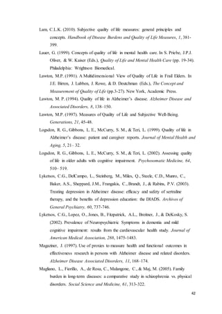 42
Lam, C.L.K. (2010). Subjective quality of life measures: general principles and
concepts. Handbook of Disease Burdens and Quality of Life Measures, 1, 381-
399.
Lauer, G. (1999). Concepts of quality of life in mental health care. In S. Priebe, J.P.J.
Oliver, & W. Kaiser (Eds.), Quality of Life and Mental Health Care (pp. 19-34).
Philadelphia: Wrightson Biomedical.
Lawton, M.P. (1991). A Multidimensional View of Quality of Life in Frail Elders. In
J.E. Birren, J. Lubben, J. Rowe, & D. Deutchman (Eds.), The Concept and
Measurement of Quality of Life (pp.3-27). New York, Academic Press.
Lawton, M. P. (1994). Quality of life in Alzheimer’s disease. Alzheimer Disease and
Associated Disorders, 8, 138–150.
Lawton, M.P. (1997). Measures of Quality of Life and Subjective Well-Being.
Generations, 21, 45-48.
Logsdon, R. G., Gibbons, L. E., McCurry, S. M., & Teri, L. (1999). Quality of life in
Alzheimer’s disease: patient and caregiver reports. Journal of Mental Health and
Aging, 5, 21– 32.
Logsdon, R. G., Gibbons, L. E., McCurry, S. M., & Teri, L. (2002). Assessing quality
of life in older adults with cognitive impairment. Psychosomatic Medicine, 64,
510– 519.
Lyketsos, C.G., DelCampo, L., Steinberg, M., Miles, Q., Steele, C.D., Munro, C.,
Baker, A.S., Sheppard, J.M., Frangakis, C., Brandt, J., & Rabins, P.V. (2003).
Treating depression in Alzheimer disease: efficacy and safety of sertraline
therapy, and the benefits of depression education: the DIADS. Archives of
General Psychiatry, 60, 737-746.
Lyketsos, C.G., Lopez, O., Jones, B., Fitzpatrick, A.L., Breitner, J., & DeKosky, S.
(2002). Prevalence of Neuropsychiatric Symptoms in dementia and mild
cognitive impairment: results from the cardiovascular health study. Journal of
American Medical Association, 288, 1475-1483.
Magaziner, J. (1997). Use of proxies to measure health and functional outcomes in
effectiveness research in persons with Alzheimer disease and related disorders.
Alzheimer Disease Associated Disorders, 11, 168–174.
Magliano, L., Fiorillo, A., de Rosa, C., Malangone, C., & Maj, M. (2005). Family
burden in long-term diseases: a comparative study in schizophrenia vs. physical
disorders. Social Science and Medicine, 61, 313-322.
 