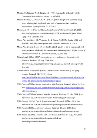 43
Mercier, C., Péladeau, N., & Tempier, R. (1998). Age, gender and quality of life.
Community Mental Health Journal, 34, 487-500.
Mirando-Costillo, C., Woods, B., & Orrell, M. (2010). People with dementia living
alone: what are their needs and what kind of support are they receiving.
International Psychogeriatics, 22, 607-617.
Morrow, A. (2014). What is it like to die of Dementia? Retrieved March 27, 2014,
from http://dying.about.com/od/neurological/f/What-Should-I-Expect-When-
Dying-From-Dementia.htm
Moyle, W., McAllister, M., Venturato, L., & Adams, T. (2007). Quality of life and
dementia: The voice of the person with dementia. Dementia, 6, 175-191
Moyle, W., & Murfield, J.E. (2013). Health-related quality of life in older people with
severe dementia: challenges for measurement and management. Expert review of
Pharmacoeconomics & Outcomes Research, 13, 109-122.
National Audit Office. (2007). Improving services and support for people with
dementia. Retrieved 05 May, 2014, from
http://www.nao.org.uk/report/improving-services-and-support-for-people-with-
dementia/
National Health Association. (2014). Dementia: not a natural part of the aging
process. Retrieved July 21, 2014, from
https://www.healthscience.org/about/nha-history/books-and-publications/health-
science-fall-2009/dementia-not-natural-part-aging
NHS Choices (2013a). Staying independent with dementia. Retrieved March 20, 2014,
from http://www.nhs.uk/Conditions/dementia-guide/pages/staying-independent-
with-dementia.aspx
NHS Choices (2013b). Causes of Vascular dementia. Retrieved 27 July, 2014, from
http://www.nhs.uk/Conditions/vascular-dementia/Pages/Causes.aspx
NHS Choices. (2013c). How is dementia treated? Retrieved 04 May, 2014, from
http://www.nhs.uk/Conditions/dementia-guide/Pages/dementia-treatment.aspx
NHS Choices (2014a). Alzheimer’s disease. Retrieved 26 June, 2014, from
http://www.nhs.uk/conditions/alzheimers-disease/Pages/Introduction.aspx
NHS choices. (2014b). Dementia with Lewy bodies. Retrieved 04 May, 2014, from
http://www.nhs.uk/conditions/dementia-with-lewy-
bodies/Pages/Introduction.aspx
 