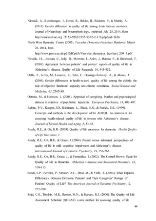 44
Niemalä, A., Koivukangas, J., Herva, R., Hakko, H., Räsänen, P., & Mainio, A.
(2011). Gender difference in quality of life among brain tumour survivors.
Journal of Neurology and Neurophysiology, retrieved July 25, 2014, from
http://omicsonline.org /2155-9562/2155-9562-2-116.php?aid=1626
North West Dementia Centre (2005). Vascular Dementia Factsheet. Retrieved March
26, 2014, from
http://www.pssru.ac.uk/pdf/MCpdfs/Vascular_dementia_factsheet_200 5.pdf
Novella, J.L., Jochum, C., Jolly, D., Morrone, I., Ankri, J., Bureau, F., & Blanchard, F.
(2001). Agreement between patients’ and proxies’ reports of quality of life in
Alzheimer’s disease. Quality of Life Research, 10, 443-452.
Orfila, F., Ferrer, M., Lamarca, R., Tebe, C., Domingo-Salvany, A., & Alonso, J.
(2006). Gender differences in health-related quality of life among the elderly: the
role of objective functional capacity and chronic conditions. Social Science and
Medicine, 63, 2367-80.
Ostman, M., & Hansson, L. (2004). Appraisal of caregiving, burden and psychological
distress in relatives of psychiatric inpatients. European Psychiatry, 19, 402-407.
Rabins, P.V., Kasper, J.D., Kleinman, L., Black, B.S., & Patrick, D.L. (1999).
Concepts and methods in the development of the ADRQL: An instrument for
assessing health-related quality of life in persons with Alzheimer’s disease.
Journal of Mental Health and Aging, 5, 33-48.
Ready, R.E., & Ott, B.R. (2003). Quality of life measures for dementia. Health Quality
of Life Outcomes, 1.
Ready, R.E., Ott, B.R., & Grace, J. (2004). Patient versus informant perspectives of
quality of life in mild cognitive impairment and Alzheimer’s disease.
International Journal of Geriatric Psychiatry, 19, 256-265.
Ready, R.E., Ott, B.R., Grace, J., & Fernandez, I. (2002). The Cornell-Brown Scale for
Quality of Life in Dementia. Alzheimer’s disease and Associated Disorders, 16,
109-115.
Sands, L.P., Ferreira, P., Stewart, A.L., Brod, M., & Yaffe, K. (2004). What Explains
Differences Between Dementia Patients' and Their Caregivers' Ratings of
Patients' Quality of Life? The American Journal of Geriatric Psychiatry, 12,
272-280.
Selai, C.E., Trimble, M.R., Rossor, M.N., & Harvey, R.J. (2000). The Quality of Life
Assessment Schedule (QOLAS): a new method for assessing quality of life
 