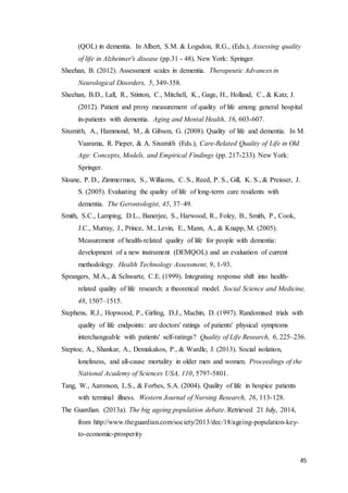 45
(QOL) in dementia. In Albert, S.M. & Logsdon, R.G., (Eds.), Assessing quality
of life in Alzheimer's disease (pp.31 - 48). New York: Springer.
Sheehan, B. (2012). Assessment scales in dementia. Therapeutic Advances in
Neurological Disorders, 5, 349-358.
Sheehan, B.D., Lall, R., Stinton, C., Mitchell, K., Gage, H., Holland, C., & Katz, J.
(2012). Patient and proxy measurement of quality of life among general hospital
in-patients with dementia. Aging and Mental Health, 16, 603-607.
Sixsmith, A., Hammond, M., & Gibson, G. (2008). Quality of life and dementia. In M.
Vaarama, R. Pieper, & A. Sixsmith (Eds.), Care-Related Quality of Life in Old
Age: Concepts, Models, and Empirical Findings (pp. 217-233). New York:
Springer.
Sloane, P. D., Zimmerman, S., Williams, C. S., Reed, P. S., Gill, K. S., & Preisser, J.
S. (2005). Evaluating the quality of life of long-term care residents with
dementia. The Gerontologist, 45, 37–49.
Smith, S.C., Lamping, D.L., Banerjee, S., Harwood, R., Foley, B., Smith, P., Cook,
J.C., Murray, J., Prince, M., Levin, E., Mann, A., & Knapp, M. (2005).
Measurement of health-related quality of life for people with dementia:
development of a new instrument (DEMQOL) and an evaluation of current
methodology. Health Technology Assessment, 9, 1-93.
Sprangers, M.A., & Schwartz, C.E. (1999). Integrating response shift into health-
related quality of life research: a theoretical model. Social Science and Medicine,
48, 1507–1515.
Stephens, R.J., Hopwood, P., Girling, D.J., Machin, D. (1997). Randomised trials with
quality of life endpoints: are doctors' ratings of patients' physical symptoms
interchangeable with patients' self-ratings? Quality of Life Research, 6, 225–236.
Steptoe, A., Shankar, A., Demakakos, P., & Wardle, J. (2013). Social isolation,
loneliness, and all-cause mortality in older men and women. Proceedings of the
National Academy of Sciences USA, 110, 5797-5801.
Tang, W., Aaronson, L.S., & Forbes, S.A. (2004). Quality of life in hospice patients
with terminal illness. Western Journal of Nursing Research, 26, 113-128.
The Guardian. (2013a). The big ageing population debate. Retrieved 21 July, 2014,
from http://www.theguardian.com/society/2013/dec/18/ageing-population-key-
to-economic-prosperity
 