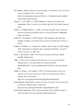 46
The Guardian. (2013b). Dementia research funding to be doubled by 2025, says David
Cameron. Retrieved July 21, 2014, from
http://www.theguardian.com/society/2013/de c/11/dementia-research-doubled-
david-cameron-alzheimers-nhs
Thomas, A. J., & O’Brien, J. T. (2002) Alzheimer’s disease. In R. Jacoby, & C.
Oppenheimer (Eds.), Psychiatry in the Elderly (pp. 508–532). Oxford University
Press.
Volicer, L., & Bloom-Charette, L. (1999). Assessment of quality of life in advanced
dementia: Enhancing the Quality of Life in Advanced Dementia. Philadelphia:
Taylor and Francis.
Wahab, E.O., & Ikebudu, C.J. (2014). Quality of life in patients with early onset
dementia in Nigeria. International Letters of Social and Humanistic Sciences, 1,
28-42.
Waldron, D., O'Boyle, C.A., Kearney, M., Moriarty, & M., Carney, D. (1999). Quality
of life measurement in advanced cancer: assessing the individual. Journal of
Clinical Oncology, 17, 3603–3611.
Wattis, J., and Curran, S. (2001). The Practical Psychiatry of Old Age. Oxford:
Radcliffe Medical Press.
Willey, J. (2013). Cure for dementia will be found in 7 years says Jeremy Hunt.
Retrieved July 21, 2014, from http://www.express.co.uk/life-
style/health/412876/ Cure-for-dementia-will-be-found-in-7-years-says-Jeremy-
Hunt
Windle, K., Francis, J., & Coomber, C. (2011). Preventing loneliness and social
isolation: intervention and outcomes: Social Care Institute for Excellence,
retrieved July 24, 2014, from
http://www.scie.org.uk/publications/briefings/files/briefing39.pdf
World Alzheimer Report (2013). Journey of Caring: An Analysis of Long-Term Care
for Dementia. Retrieved July 10, 2014, from
http://www.alz.co.uk/research/WorldAl zheimerReport2013.pdf
World Health Organisation (1997). Measuring Quality of Life. Retrieved April 10,
2014, from http://www.who.int/mental_health/media/68.pdf
 