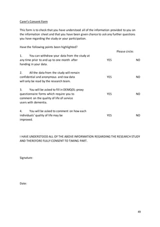 49
Carer’s Consent Form
This form is to check that you have understood all of the information provided to you on
the information sheet and that you have been given chance to ask any further questions
you have regarding the study or your participation.
Have the following points been highlighted?
Please circle:
1. You can withdraw your data from the study at
any time prior to and up to one month after YES NO
handing in your data.
2. All the data from the study will remain
confidential and anonymous and raw data YES NO
will only be read by the research team.
3. You will be asked to fill in DEMQOL-proxy
questionnaire forms which require you to YES NO
comment on the quality of life of service
users with dementia.
4. You will be asked to comment on how each
individuals’ quality of life may be YES NO
improved.
I HAVE UNDERSTOOD ALL OF THE ABOVE INFORMATION REGARDING THE RESEARCH STUDY
AND THEREFORE FULLY CONSENT TO TAKING PART.
Signature:
Date:
 