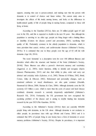 5
support, ensuring that care is person-centred, and making sure that the person with
dementia is in control of choices and future wishes. The current study aims to
investigate the effects of life inside nursing homes, and looks at the differences in
health-related quality of life of people living in nursing homes, compared to those still
living at home.
According to the Guardian (2013a), there are 10 million people aged 65 and
over in the UK, and this is expected to double in the next 30 years. But, although the
population is surviving to an older age, people are living longer with a limiting illness
or disability (Centers for disease control and prevention, 2003), sacrificing their
quality of life. Particularly common in the elderly population is dementia, which is
more prevalent than cancer, strokes, and cardiovascular diseases (Alzheimer’s Society,
2014c). It is estimated that one in three people over the age of 65 will die with
dementia (Age UK, 2014).
The word ‘dementia’ is a descriptive term for over 100 different illnesses and
disorders which affect the structure and function of the brain (Alzheimer’s Society,
2014d). These illnesses can affect a person’s short-term memory and vocabulary
(Aggarwal, et al., 2003), motor functions, ability to identify and recognise objects
(Janssen Pharmaceutica, 2013) and also their ability to plan, order and carry out
abstract and everyday tasks (Lyketsos, et al., 2002; Thomas & O’Brien, 2002; Bond,
Corner, Lilley & Ellwood, 2002). Behavioural and personality changes, such as
emotional outbursts or mood disturbances, are also quite common (Sixsmith,
Hammond & Gibson, 2008; Harman & Clare, 2006). Although dementia costs the UK
economy £23 billion a year, which is more than the costs of cancer and heart disease
combined, dementia research is currently desperately underfunded (Alzheimer’s
Research UK, 2014). Fortunately, the UK government has now recognised the
escalating problem of the disease and is aiming to double funding into dementia
research by the year 2025 (The Guardian, 2013b).
According to the Alzheimer’s Society (2014e) there are currently 800,000
people living with dementia, in the UK alone. Although dementia is not exclusive to
older people, its prevalence rises with age (Wattis and Curran, 2001) and it is
estimated that 80% of people living in care homes have a form of dementia or severe
memory problems (Alzheimer’s Society, 2014e). Despite its prevalence, it is important
 