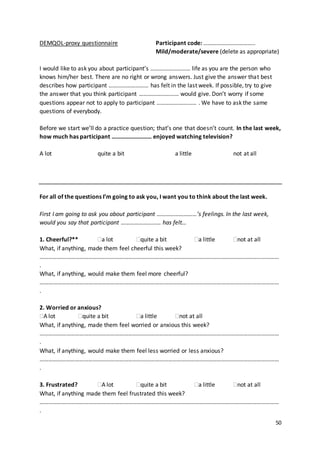 50
DEMQOL-proxy questionnaire Participant code: ……………………………..
Mild/moderate/severe (delete as appropriate)
I would like to ask you about participant’s ……………………… life as you are the person who
knows him/her best. There are no right or wrong answers. Just give the answer that best
describes how participant ……………………… has felt in the last week. If possible, try to give
the answer that you think participant ……………………… would give. Don’t worry if some
questions appear not to apply to participant ……………………… . We have to ask the same
questions of everybody.
Before we start we’ll do a practice question; that’s one that doesn’t count. In the last week,
how much has participant ……………………… enjoyed watching television?
A lot quite a bit a little not at all
For all of the questions I’m going to ask you, I want you to think about the last week.
First I am going to ask you about participant ………………………’s feelings. In the last week,
would you say that participant ……………………… has felt…
1. Cheerful?** a lot quite a bit a little not at all
What, if anything, made them feel cheerful this week?
………………………………………………………………………………………………………………………………………………
.
What, if anything, would make them feel more cheerful?
………………………………………………………………………………………………………………………………………………
.
2. Worried or anxious?
A lot quite a bit a little not at all
What, if anything, made them feel worried or anxious this week?
………………………………………………………………………………………………………………………………………………
.
What, if anything, would make them feel less worried or less anxious?
………………………………………………………………………………………………………………………………………………
.
3. Frustrated? A lot quite a bit a little not at all
What, if anything made them feel frustrated this week?
………………………………………………………………………………………………………………………………………………
.
 