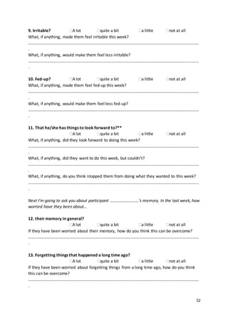 52
9. Irritable? A lot quite a bit a little not at all
What, if anything, made them feel irritable this week?
………………………………………………………………………………………………………………………………………………
.
What, if anything, would make them feel less irritable?
………………………………………………………………………………………………………………………………………………
.
10. Fed-up? A lot quite a bit a little not at all
What, if anything, made them feel fed-up this week?
………………………………………………………………………………………………………………………………………………
.
What, if anything, would make them feel less fed-up?
………………………………………………………………………………………………………………………………………………
.
11. That he/she has things to look forward to?**
A lot quite a bit a little not at all
What, if anything, did they look forward to doing this week?
………………………………………………………………………………………………………………………………………………
.
What, if anything, did they want to do this week, but couldn’t?
………………………………………………………………………………………………………………………………………………
.
What, if anything, do you think stopped them from doing what they wanted to this week?
………………………………………………………………………………………………………………………………………………
.
Next I’m going to ask you about participant ………………………’s memory. In the last week, how
worried have they been about…
12. their memory in general?
A lot quite a bit a little not at all
If they have been worried about their memory, how do you think this can be overcome?
………………………………………………………………………………………………………………………………………………
.
13. Forgetting things that happened a long time ago?
A lot quite a bit a little not at all
If they have been worried about forgetting things from a long time ago, how do you think
this can be overcome?
………………………………………………………………………………………………………………………………………………
.
 