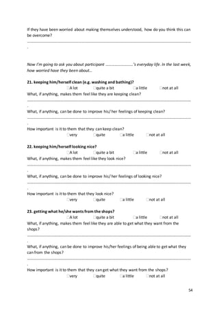 54
If they have been worried about making themselves understood, how do you think this can
be overcome?
………………………………………………………………………………………………………………………………………………
.
Now I’m going to ask you about participant ………………………’s everyday life. In the last week,
how worried have they been about…
21. keeping him/herself clean (e.g. washing and bathing)?
A lot quite a bit a little not at all
What, if anything, makes them feel like they are keeping clean?
………………………………………………………………………………………………………………………………………………
.
What, if anything, can be done to improve his/ her feelings of keeping clean?
………………………………………………………………………………………………………………………………………………
.
How important is it to them that they can keep clean?
very quite a little not at all
22. keeping him/herself looking nice?
A lot quite a bit a little not at all
What, if anything, makes them feel like they look nice?
………………………………………………………………………………………………………………………………………………
.
What, if anything, can be done to improve his/ her feelings of looking nice?
………………………………………………………………………………………………………………………………………………
.
How important is it to them that they look nice?
very quite a little not at all
23. getting what he/she wants from the shops?
A lot quite a bit a little not at all
What, if anything, makes them feel like they are able to get what they want from the
shops?
………………………………………………………………………………………………………………………………………………
.
What, if anything, can be done to improve his/her feelings of being able to get what they
can from the shops?
………………………………………………………………………………………………………………………………………………
.
How important is it to them that they can get what they want from the shops?
very quite a little not at all
 