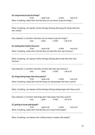 55
24. using money to pay for things?
A lot quite a bit a little not at all
What, if anything, makes them feel like they can use money to pay for things?
………………………………………………………………………………………………………………………………………………
.
What, if anything, can improve his/her feelings of being able to pay for things with their
own money?
………………………………………………………………………………………………………………………………………………
.
How important is it to them that they can use money to pay for things?
very quite a little not at all
25. looking after his/her finances?
A lot quite a bit a little not at all
What, if anything, makes them feel like they can look after their own finances?
………………………………………………………………………………………………………………………………………………
.
What, if anything, can improve his/her feelings of being able to look after their own
finances?
………………………………………………………………………………………………………………………………………………
.
How important is it to them that they can look after their own finances?
very quite a little not at all
26. things taking longer than they used to?
A lot quite a bit a little not at all
What, if anything, makes them feel like things are taking longer than they used to?
………………………………………………………………………………………………………………………………………………
.
What, if anything, can improve his/her feelings of things taking longer than they use to?
………………………………………………………………………………………………………………………………………………
.
How important is it to them that things don’t take longer than they used to?
very quite a little not at all
27. getting in touch with people?
A lot quite a bit a little not at all
What, if anything, makes them feel like they are in touch with people?
………………………………………………………………………………………………………………………………………………
.
What, if anything, can improve their ability to keep in contact with people?
 