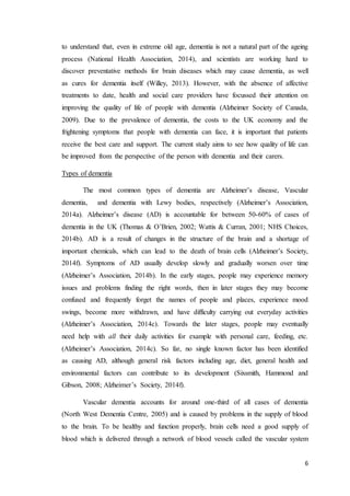 6
to understand that, even in extreme old age, dementia is not a natural part of the ageing
process (National Health Association, 2014), and scientists are working hard to
discover preventative methods for brain diseases which may cause dementia, as well
as cures for dementia itself (Willey, 2013). However, with the absence of affective
treatments to date, health and social care providers have focussed their attention on
improving the quality of life of people with dementia (Alzheimer Society of Canada,
2009). Due to the prevalence of dementia, the costs to the UK economy and the
frightening symptoms that people with dementia can face, it is important that patients
receive the best care and support. The current study aims to see how quality of life can
be improved from the perspective of the person with dementia and their carers.
Types of dementia
The most common types of dementia are Alzheimer’s disease, Vascular
dementia, and dementia with Lewy bodies, respectively (Alzheimer’s Association,
2014a). Alzheimer’s disease (AD) is accountable for between 50-60% of cases of
dementia in the UK (Thomas & O’Brien, 2002; Wattis & Curran, 2001; NHS Choices,
2014b). AD is a result of changes in the structure of the brain and a shortage of
important chemicals, which can lead to the death of brain cells (Alzheimer’s Society,
2014f). Symptoms of AD usually develop slowly and gradually worsen over time
(Alzheimer’s Association, 2014b). In the early stages, people may experience memory
issues and problems finding the right words, then in later stages they may become
confused and frequently forget the names of people and places, experience mood
swings, become more withdrawn, and have difficulty carrying out everyday activities
(Alzheimer’s Association, 2014c). Towards the later stages, people may eventually
need help with all their daily activities for example with personal care, feeding, etc.
(Alzheimer’s Association, 2014c). So far, no single known factor has been identified
as causing AD, although general risk factors including age, diet, general health and
environmental factors can contribute to its development (Sixsmith, Hammond and
Gibson, 2008; Alzheimer’s Society, 2014f).
Vascular dementia accounts for around one-third of all cases of dementia
(North West Dementia Centre, 2005) and is caused by problems in the supply of blood
to the brain. To be healthy and function properly, brain cells need a good supply of
blood which is delivered through a network of blood vessels called the vascular system
 