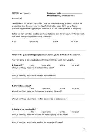 61
DEMQOL questionnaire Participant code: ……………………………………….
Mild/ moderate/ severe (delete as
appropriate)
I would like to ask you about your life. There are no right or wrong answers. Just give the
answer that best describes how you have felt in the last week. Don’t worry if some
questions appear not to apply to you. We have to ask the same questions of everybody.
Before we start we’ll do a practice question; that’s one that doesn’t count. In the last week,
how much have you enjoyed watching television?
A lot quite a bit a little not at all
For all of the questions I’m going to ask you, I want you to think about the last week.
First I am going to ask you about your feelings. In the last week, have you felt…
1. Cheerful?** a lot quite a bit a little not at all
What, if anything, made you feel cheerful this week?
………………………………………………………………………………………………………………………………………………
.
What, if anything, would make you feel more cheerful?
………………………………………………………………………………………………………………………………………………
.
2. Worried or anxious?
A lot quite a bit a little not at all
What, if anything, made you feel worried or anxious this week?
………………………………………………………………………………………………………………………………………………
.
What, if anything, would make you feel less worried or less anxious?
………………………………………………………………………………………………………………………………………………
.
3. That you are enjoying life?**
A lot quite a bit a little not at all
What, if anything, made you feel like you were enjoying life this week?
………………………………………………………………………………………………………………………………………………
.
What, if anything, would make you feel like you enjoy life more?
 