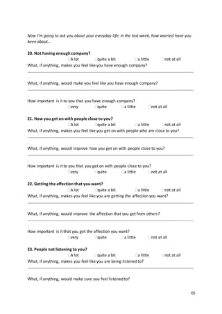 65
Now I’m going to ask you about your everyday life. In the last week, how worried have you
been about…
20. Not having enough company?
A lot quite a bit a little not at all
What, if anything, makes you feel like you have enough company?
………………………………………………………………………………………………………………………………………………
.
What, if anything, would make you feel like you have enough company?
………………………………………………………………………………………………………………………………………………
.
How important is it to you that you have enough company?
very quite a little not at all
21. How you get on with people close to you?
A lot quite a bit a little not at all
What, if anything, makes you feel like you get on with people who are close to you?
………………………………………………………………………………………………………………………………………………
.
What, if anything, would improve how you get on with people close to you?
………………………………………………………………………………………………………………………………………………
.
How important is it to you that you get on with people close to you?
very quite a little not at all
22. Getting the affection that you want?
A lot quite a bit a little not at all
What, if anything, makes you feel like you are getting the affection you want?
………………………………………………………………………………………………………………………………………………
.
What, if anything, would improve the affection that you get from others?
………………………………………………………………………………………………………………………………………………
.
How important is it that you get the affection you want?
very quite a little not at all
23. People not listening to you?
A lot quite a bit a little not at all
What, if anything, makes you feel like you are being listened to?
………………………………………………………………………………………………………………………………………………
.
What, if anything, would make sure you feel listened to?
 