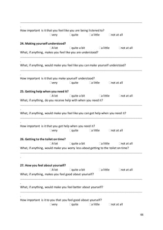 66
………………………………………………………………………………………………………………………………………………
.
How important is it that you feel like you are being listened to?
very quite a little not at all
24. Making yourself understood?
A lot quite a bit a little not at all
What, if anything, makes you feel like you are understood?
………………………………………………………………………………………………………………………………………………
.
What, if anything, would make you feel like you can make yourself understood?
………………………………………………………………………………………………………………………………………………
.
How important is it that you make yourself understood?
very quite a little not at all
25. Getting help when you need it?
A lot quite a bit a little not at all
What, if anything, do you receive help with when you need it?
………………………………………………………………………………………………………………………………………………
.
What, if anything, would make you feel like you can get help when you need it?
………………………………………………………………………………………………………………………………………………
.
How important is it that you get help when you need it?
very quite a little not at all
26. Getting to the toilet on time?
A lot quite a bit a little not at all
What, if anything, would make you worry less about getting to the toilet on time?
………………………………………………………………………………………………………………………………………………
.
27. How you feel about yourself?
A lot quite a bit a little not at all
What, if anything, makes you feel good about yourself?
………………………………………………………………………………………………………………………………………………
.
What, if anything, would make you feel better about yourself?
………………………………………………………………………………………………………………………………………………
.
How important is it to you that you feel good about yourself?
very quite a little not at all
 