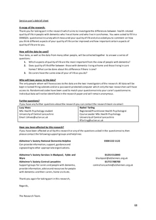 68
Service user’s debrief sheet
A recap of the research:
Thank you for takingpart in the research which aims to investigatethe differences between health-related
quality of lifein people with dementia who liveat home and who livein carehomes. You were asked to fill in a
DEMQOL questionnairesurvey which measured your quality of lifeand also asked you to comment on how
you think different aspects of your quality of lifecan be improved and how importantcertain aspects of
quality of lifeare to you.
How will the data be used?
Your data, as well as the data from many other people, will becollected together to answer a series of
questions:
1. Which aspects of quality of lifeare the most importantfrom the view of people with dementia?
2. Does quality of lifediffer between those with dementia livingathome and those livingin care
homes? What can be done about this difference if there is one?
3. Do carers have the same view of your of lifeas you do?
Who will have access to the data?
The only people whom will haveaccess to the data are the two investigators of the research.All data will be
kept in locked filingcabinets and on a password-protected computer which only the two researchers will have
access to. Randomised codes have been used to match your questionnaireto your carer’s questionnaire.
Individual data will notbe identifiablein the research paper and will remain anonymous.
Further questions?
If you have any further questions aboutthe research you can contact the research team via email:
Lucy Hives
MSc Health Psychology student
University of Central Lancashire
Email:LHives@uclan.ac.uk
Rachel Tarling
Registered/Practitioner Health Psychologist
Course Leader MSc Health Psychology
University of Central Lancashire
RTarling@uclan.ac.uk
Have you been affected by this research?
If you have been affected at all by this research or any of the questions asked in the questionnaire,then
pleasecontact the followingsupportgroups and helplines:
Alzheimer's Society National Dementia Helpline 0300 222 1122
Can provideinformation,support, guidanceand
signpostingto other appropriateorganisations.
Alzheimer’s Society Services in Blackpool, Fylde and 01253 312893
Wyre blackpool@alzheimers.org.uk
Alzheimer’s Society Central Lancashire 01772 788700
Support groups for carers and people with dementia, centrallancashire@alzheimers.org.uk
provideinformation,adviseand resources for people
with dementia and their carers,home visits etc.
Thank you again for takingpart in this research,
Regards,
The Research Team.
 