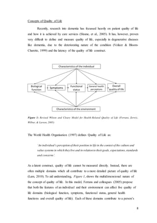 8
Concepts of Quality of Life
Recently, research into dementia has focussed heavily on patient quality of life
and how it is achieved by care services (Sloane, et al., 2005). It has, however, proven
very difficult to define and measure quality of life, especially in degenerative diseases
like dementia, due to the deteriorating nature of the condition (Volicer & Bloom-
Charette, 1999) and the latency of the quality of life construct.
Figure 1: Revised Wilson and Cleary Model for Health-Related Quality of Life (Ferrans, Zerwic,
Wilbur, & Larson, 2005)
The World Health Organisation (1997) defines Quality of Life as:
‘An individual’s perception of their position in life in the context of the culture and
value systems in which they live and in relation to theirgoals, expectations,standards
and concerns’.
As a latent construct, quality of life cannot be measured directly. Instead, there are
often multiple domains which all contribute to a more detailed picture of quality of life
(Lam, 2010). To aid understanding, Figure 1, shows the multidimensional nature of
the concept of quality of life. In this model, Ferrans and colleagues (2005) propose
that both the features of an individual and their environment can affect five quality of
life domains (biological function, symptoms, functional status, general health
functions and overall quality of life). Each of these domains contribute to a person’s
 