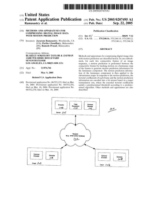 US 20050207495A1
(12) Patent Application Publication (10) Pub. No.: US 2005/0207495 A1
(19) United States
Ramasastry et al. (43) Pub. Date: Sep. 22, 2005
(54) METHODS AND APPARATUSES FOR
COMPRESSING DIGITAL IMAGE DATA
WITH MOTION PREDICTION
(76) Inventors: Jayaram Ramasastry, Woodinville, CA
(US); Partho Choudhury, Maharashtra
(IN); Ramesh Prasad, Maharashtra
(IN)
Correspondence Address:
BLAKELY SOKOLOFF TAYLOR & ZAFMAN
12400 WILSHIRE BOULEVARD
SEVENTH FLOOR
LOS ANGELES, CA 90025-1030 (US)
(21) Appl. No.: 11/076,746
(22) Filed: Mar. 9, 2005
Related US. Application Data
(60) Provisional application No. 60/552,153, ?led on Mar.
10, 2004. Provisional application No. 60/552,356,
?led on Mar. 10, 2004. Provisional application No.
60/552,270, ?led on Mar. 10, 2004.
Publication Classi?cation
(51) Int. Cl? .......................................................H04N 7/12
(52) Us. 01. ........ 375/240.16; 375/240.19; 375/240.12;
375/240.11; 375/240.24
(57) ABSTRACT
Methods and apparatuses for compressing digital image data
With motion prediction are described herein. In one embodi
ment, for each tWo consecutive frames of an image
sequence, a motion prediction is performed betWeen the
consecutive frames by tracking motion on a luminance map
of the frames to generate motion prediction information for
the luminance component. The motion prediction informa
tion of the luminance component is then applied to the
chrominance maps. In response to the motion prediction, the
Wavelet coef?cients of each frame and the motion prediction
information are encoded into a bit stream based on a target
transmission rate, Where the encoded Wavelet coefficients
satisfy a predetermined threshold according to a predeter
mined algorithm. Other methods and apparatuses are also
described.
Encoder D3,"?Acqulsmon
/ ° 6 I vs“
Optional
Decoder
Server /0 I
Network
(13.9., wired and/or Wireless)
[01/
Optimal
Encoder
Client /a]
 