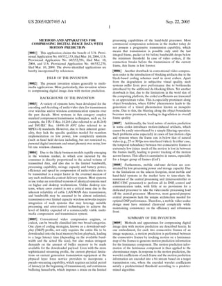 US 2005/0207495 A1
METHODS AND APPARATUSES FOR
COMPRESSING DIGITAL IMAGE DATA WITH
MOTION PREDICTION
[0001] This application claims the bene?t of US. Provi
sional Application No. 60/552,153, ?led Mar. 10, 2004, US.
Provisional Application No. 60/552,356, ?led Mar. 10,
2004, and Us. Provisional Application No. 60/552,270,
?led Mar. 10, 2004. The above-identi?ed applications are
hereby incorporated by references.
FIELD OF THE INVENTION
[0002] The present invention relates generally to multi
media applications. More particularly, this invention relates
to compressing digital image data With motion prediction.
BACKGROUND OF THE INVENTION
[0003] A variety of systems have been developed for the
encoding and decoding of audio/video data for transmission
over Wireline and/or Wireless communication systems over
the past decade. Most systems in this category employ
standard compression/transmission techniques, such as, for
example, the ITU-T Rec. H.264 (also referred to as H.264)
and ISO/IEC Rec. 14496-10 AVC (also referred to as
MPEG-4) standards. HoWever, due to their inherent gener
ality, they lack the speci?c qualities needed for seamless
implementation on loW poWer, loW complexity systems
(such as hand held devices including, but not restricted to,
personal digital assistants and smart phones) over noisy, loW
bit rate Wireless channels.
[0004] Due to the likely business models rapidly emerging
in the Wireless market, in Which cost incurred by the
consumer is directly proportional to the actual volume of
transmitted data, and also due to the limited bandWidth,
processing capability, storage capacity and battery poWer,
ef?ciency and speed in compression of audio/video data to
be transmitted is a major factor in the eventual success of
any such multimedia content delivery system. Most systems
in use today are retro?tted versions of identical systems used
on higher end desktop Workstations. Unlike desktop sys
tems, Where error control is not a critical issue due to the
inherent reliability of cable LAN/WAN data transmission,
and bandWidth may be assumed to be almost unlimited,
transmission over limited capacity Wireless netWorks require
integration of such systems that may leverage suitable
processing and error-control technologies to achieve the
level of ?delity expected of a commercially viable multi
media compression and transmission system.
[0005] Conventional video compression engines, or
codecs, can be broadly classi?ed into tWo broad categories.
One class of coding strategies, knoWn as a doWnload-and
play (D&P) pro?le, not only requires the entire ?le to be
doWnloaded onto the local memory before playback, leading
to a large latency time (depending on the available band
Width and the actual ?le siZe), but also makes stringent
demands on the amount of buffer memory to be made
available for the doWnloaded payload. Even With the more
sophisticated streaming pro?le, the current physical limita
tions on current generation transmission equipment at the
physical layer force service providers to incorporate a
pseudo-streaming capability, Which requires an initial period
of latency (at the beginning of transmission), and continuous
buffering henceforth, Which imposes a strain on the limited
Sep. 22, 2005
processing capabilities of the hand-held processor. Most
commercial compression solutions in the market today do
not possess a progressive transmission capability, Which
means that transmission is possible only until the last
integral frame, packet or bit before bandWidth drops beloW
the minimum threshold. In case of video codecs, if the
connection breaks before the transmission of the current
frame, this frame is lost forever.
[0006] Another draWback in conventional video compres
sion codes is the introduction of blocking artifacts due to the
block-based coding schemes used in most codecs. Apart
from the degradation in subjective visual quality, such
systems suffer from poor performance due to bottlenecks
introduced by the additional de-blocking ?lters. Yet another
draWback is that, due to the limitations in the Word siZe of
the computing platform, the coded coef?cients are truncated
to an approximate value. This is especially prominent along
object boundaries, Where Gibbs’ phenomenon leads to the
generation of a visual phenomenon knoWn as mosquito
noise. Due to this, the blurring along the object boundaries
becomes more prominent, leading to degradation in overall
frame quality.
[0007] Additionally, the local nature of motion prediction
in some codes introduces motion-induced artifacts, Which
cannot be easily smoothened by a simple ?ltering operation.
Such problems arise especially in cases of fast motion clips
and systems Where the frame rate is beloW that of natural
video (e.g., 25 or 30 fps non-interlaced video). In either case,
the temporal redundancy betWeen tWo consecutive frames is
extremely loW (since much of the motion is lost in betWeen
the frames itself), leading to poorer tracking of the motion
across frames. This effect is cumulative in nature, especially
for a longer group of frames (GoF).
[0008] Furthermore, mobile end-user devices are con
strained by loW processing poWer and storage capacity. Due
to the limitations on the silicon footprint, most mobile and
hand-held systems in the market have to time-share the
resources of the central processing unit (microcontroller or
RISC/CISC processor) to perform all its DSP, control and
communication tasks, With little or no provisions for a
dedicated processor to take the video/audio processing load
off the central processor. Moreover, most general-purpose
central processors lack the unique architecture needed for
optimal DSP performance. Therefore, a mobile video-codec
design must have minimal client-end complexity While
maintaining consistency on the ef?ciency and robustness
front.
SUMMARY OF THE INVENTION
[0009] Methods and apparatuses for compressing digital
image data With motion prediction are described herein. In
one embodiment, for each tWo consecutive frames of an
image sequence, a motion prediction is performed betWeen
the consecutive frames by tracking motion on a luminance
map of the frames to generate motion prediction information
for the luminance component. The motion prediction infor
mation of the luminance component is then applied to the
chrominance maps. In response to the motion prediction, the
Wavelet coef?cients of each frame and the motion prediction
information are encoded into a bit stream based on a target
transmission rate, Where the encoded Wavelet coefficients
satisfy a predetermined threshold according to a predeter
mined algorithm.
 