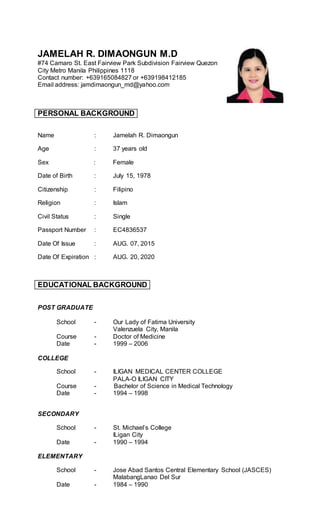 JAMELAH R. DIMAONGUN M.D
#74 Camaro St. East Fairview Park Subdivision Fairview Quezon
City Metro Manila Philippines 1118
Contact number: +639165084827 or +639198412185
Email address: jamdimaongun_md@yahoo.com
PERSONAL BACKGROUND
Name : Jamelah R. Dimaongun
Age : 37 years old
Sex : Female
Date of Birth : July 15, 1978
Citizenship : Filipino
Religion : Islam
Civil Status : Single
Passport Number : EC4836537
Date Of Issue : AUG. 07, 2015
Date Of Expiration : AUG. 20, 2020
EDUCATIONAL BACKGROUND
POST GRADUATE
School - Our Lady of Fatima University
Valenzuela City, Manila
Course - Doctor of Medicine
Date - 1999 – 2006
COLLEGE
School - ILIGAN MEDICAL CENTER COLLEGE
PALA-O ILIGAN CITY
Course - Bachelor of Science in Medical Technology
Date - 1994 – 1998
SECONDARY
School - St. Michael’s College
ILigan City
Date - 1990 – 1994
ELEMENTARY
School - Jose Abad Santos Central Elementary School (JASCES)
MalabangLanao Del Sur
Date - 1984 – 1990
 