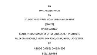 AN
ORAL PRESENTATION
ON
STUDENT INDUSTRIAL WORK EXPERIENCE SCHEME
(SIWES)
UNDERTAKEN AT
CENTER4TECH AN ARM OF MIURESEARCH INSTITUTE
RALEX GLASS HOUSE,2 METAL BOX ROAD, OGBA, IKEGA, LAGOS STATE.
BY
ABODE DANIEL OHIZIMEDE
EEE/12/9493
 