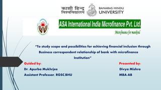 “To study scope and possibilities for achieving financial inclusion through
Business correspondent relationship of bank with microfinance
Institution”
Guided by: Presented by:
Dr. Apurba Mukhrjee Divya Mishra
Assistant Professor, RGSC,BHU MBA-AB
 
