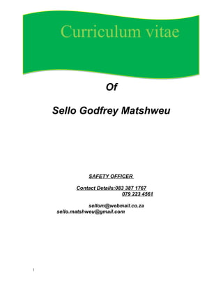 Of
Sello Godfrey Matshweu
SAFETY OFFICER
Contact Details:083 387 1767
079 223 4561
sellom@webmail.co.za
sello.matshweu@gmail.com
1
Curriculum vitaeCurriculum vitae
 