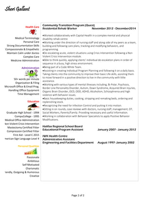 Sheri Gallant
Microsoft Office & Email Prog.
Health Care
Medical Terminology
Personal Care
Strong Documentation Skills
Compassionate & Empathetic
Maintain Calm under duress
Complex Care
Medicine Administration
Administration
50+ words per minute
Organization & Filing
American Sign Language Level 4
Handling Office Equipment
Time Management
Education
Graduate High School - 1994
CompuCollege - 1995
Medical Office Administration
Non Violent Crisis Intervention
Mastectomy Certified Fitter
Compression Certified Fitter
First Aid - Level C 2015
Creative
Personal Qualities
Passionate
Ambitious
Self Motivated
Charismatic
Friendly, Outgoing & Humorous
Community Transition Program (Quest)
Residential Rehab Worker November 2012 - December2014
Worked collaboratively with Capital Health in a complex mental and physical
disability rehab centre
Working under the direction of nursing staff and along side of my peers as a team,
building and following care plans, tracking and modifying behaviors, and
programming.
De-escalating acute, violent situations using Crisis Intervention following a Non
Violent Crisis Intervention module.
Able to think quickly, applying clients' individual de-escalation plans in order of
sequence in a busy, high stress environment.
Being part of a Code White Team.
Assisting in creating Individual Program Planning and following it on a daily basis.
Taking clients into the community to improve their basic Life skills, assisting them
to move forward in a positive direction to live in the community with little
assistance.
Working with various types of mental illnesses including, Bi-Polar, Psychosis,
Border Line Personality Disorder, Autism, Down Syndrome, Acquired Brain Injuries,
Organic Brain Disorder, OCD, ODD, ADHD, Alcoholism, Schizophrenia and high
violence with behavior issues.
Basic housekeeping duties, cooking, stripping and remaking beds, ordering and
replenishing stock.
Recognizing the need for Infection Control and putting it into motion.
Sitting in on rounds, case reviews with doctors, nursing staff, management, OT,
Social Workers, Parents/Family. Providing necessary and useful information.
Working in collaboration with Behavior Specialists to apply Positive Behavior
Modifications.
Halifax Regional School Board
Educational Program Assistant January 2007 - January 2012
IWK Health Centre
Administrative Assistant
Engineering and Facilities Department August 1997- January 2002
Page 2 of 2
 