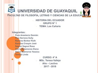 UNIVERSIDAD DE GUAYAQUIL
FACULTAD DE FILOSOFÍA, LETRAS Y CIENCIAS DE LA EDUCACIÓN
- HISTORIA DEL ECUADOR
- GRUPO N° 1
- TEMA: Los Cañaris
Integrantes:
- Pezo Anastacio Damián
- Plúa Serrano Sully
- Ramírez Borbor Ruth
- Ramírez Crespín José
- Sagnai Sagnai Rosa
- Sierra Matamoros Diana
- Sierra Matmoros Yessica
- Tomalá Linda
- CURSO: 4° A
- MSc. Teresa Vallejo
- Año – Lectivo
- 2017 - 2018
 