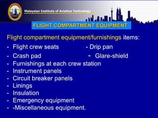 Malaysian Institute of Aviation Technology
Flight compartment equipment/furnishings items:
- Flight crew seats - Drip pan
- Crash pad - Glare-shield
- Furnishings at each crew station
- Instrument panels
- Circuit breaker panels
- Linings
- Insulation
- Emergency equipment
- -Miscellaneous equipment.
FLIGHT COMPARTMENT EQUIPMENT
 