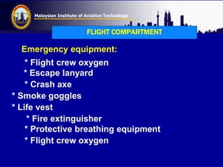 Malaysian Institute of Aviation Technology
FLIGHT COMPARTMENT
Emergency equipment:
* Flight crew oxygen
* Escape lanyard
* Crash axe
* Smoke goggles
* Life vest
* Fire extinguisher
* Protective breathing equipment
* Flight crew oxygen
 
