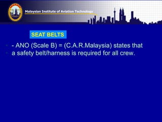 Malaysian Institute of Aviation Technology
• - ANO (Scale B) = (C.A.R.Malaysia) states that
• a safety belt/harness is required for all crew.
SEAT BELTS
 