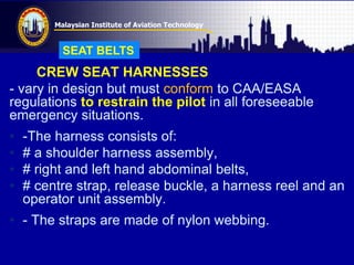 Malaysian Institute of Aviation Technology
CREW SEAT HARNESSES
- vary in design but must conform to CAA/EASA
regulations to restrain the pilot in all foreseeable
emergency situations.
• -The harness consists of:
• # a shoulder harness assembly,
• # right and left hand abdominal belts,
• # centre strap, release buckle, a harness reel and an
operator unit assembly.
• - The straps are made of nylon webbing.
SEAT BELTS
 
