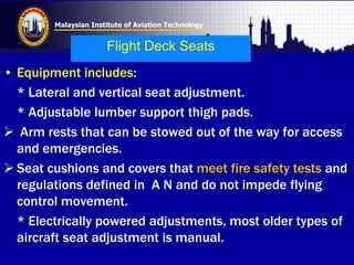 Malaysian Institute of Aviation Technology
Flight Deck Seats
• Equipment includes:
* Lateral and vertical seat adjustment.
* Adjustable lumber support thigh pads.
 Arm rests that can be stowed out of the way for access
and emergencies.
 Seat cushions and covers that meet fire safety tests and
regulations defined in A N and do not impede flying
control movement.
* Electrically powered adjustments, most older types of
aircraft seat adjustment is manual.
 