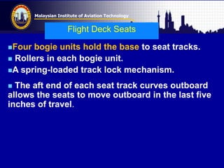 Malaysian Institute of Aviation Technology
Four bogie units hold the base to seat tracks.
 Rollers in each bogie unit.
A spring-loaded track lock mechanism.
 The aft end of each seat track curves outboard
allows the seats to move outboard in the last five
inches of travel.
Flight Deck Seats
 