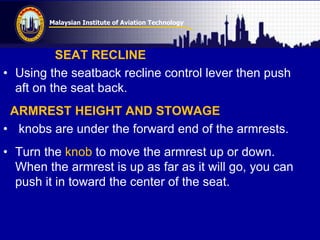 Malaysian Institute of Aviation Technology
SEAT RECLINE
• Using the seatback recline control lever then push
aft on the seat back.
ARMREST HEIGHT AND STOWAGE
• knobs are under the forward end of the armrests.
• Turn the knob to move the armrest up or down.
When the armrest is up as far as it will go, you can
push it in toward the center of the seat.
 