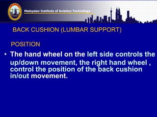 Malaysian Institute of Aviation Technology
BACK CUSHION (LUMBAR SUPPORT)
POSITION
• The hand wheel on the left side controls the
up/down movement, the right hand wheel ,
control the position of the back cushion
in/out movement.
 