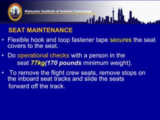 Malaysian Institute of Aviation Technology
SEAT MAINTENANCE
• Flexible hook and loop fastener tape secures the seat
covers to the seat.
• Do operational checks with a person in the
seat 77kg(170 pounds minimum weight).
• To remove the flight crew seats, remove stops on
the inboard seat tracks and slide the seats
forward off the track.
 